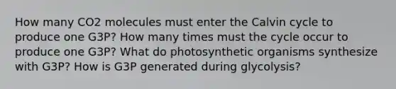 How many CO2 molecules must enter the Calvin cycle to produce one G3P? How many times must the cycle occur to produce one G3P? What do photosynthetic organisms synthesize with G3P? How is G3P generated during glycolysis?