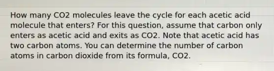 How many CO2 molecules leave the cycle for each acetic acid molecule that enters? For this question, assume that carbon only enters as acetic acid and exits as CO2. Note that acetic acid has two carbon atoms. You can determine the number of carbon atoms in carbon dioxide from its formula, CO2.