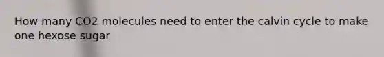 How many CO2 molecules need to enter the calvin cycle to make one hexose sugar