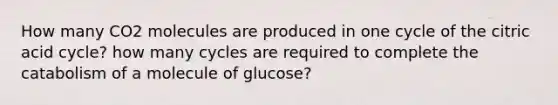 How many CO2 molecules are produced in one cycle of the citric acid cycle? how many cycles are required to complete the catabolism of a molecule of glucose?