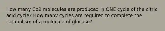 How many Co2 molecules are produced in ONE cycle of the citric acid cycle? How many cycles are required to complete the catabolism of a molecule of glucose?