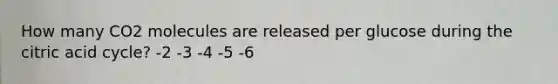 How many CO2 molecules are released per glucose during the citric acid cycle? -2 -3 -4 -5 -6