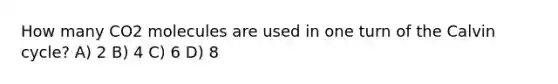 How many CO2 molecules are used in one turn of the Calvin cycle? A) 2 B) 4 C) 6 D) 8