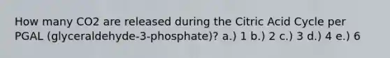 How many CO2 are released during the Citric Acid Cycle per PGAL (glyceraldehyde-3-phosphate)? a.) 1 b.) 2 c.) 3 d.) 4 e.) 6