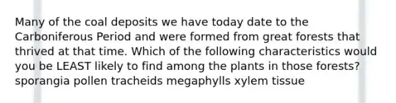 Many of the coal deposits we have today date to the Carboniferous Period and were formed from great forests that thrived at that time. Which of the following characteristics would you be LEAST likely to find among the plants in those forests? sporangia pollen tracheids megaphylls xylem tissue