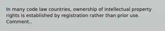 In many code law countries, ownership of intellectual property rights is established by registration rather than prior use. Comment..