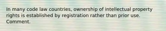 In many code law countries, ownership of intellectual property rights is established by registration rather than prior use. Comment.