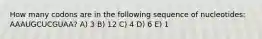 How many codons are in the following sequence of nucleotides: AAAUGCUCGUAA? A) 3 B) 12 C) 4 D) 6 E) 1