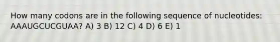 How many codons are in the following sequence of nucleotides: AAAUGCUCGUAA? A) 3 B) 12 C) 4 D) 6 E) 1