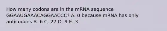 How many codons are in the mRNA sequence GGAAUGAAACAGGAACCC? A. 0 because mRNA has only anticodons B. 6 C. 27 D. 9 E. 3