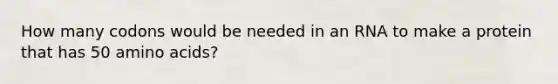 How many codons would be needed in an RNA to make a protein that has 50 amino acids?