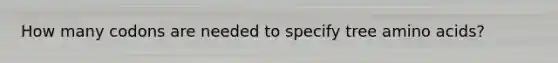 How many codons are needed to specify tree amino acids?
