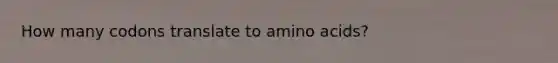 How many codons translate to amino acids?