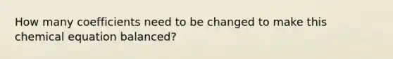 How many coefficients need to be changed to make this chemical equation balanced?