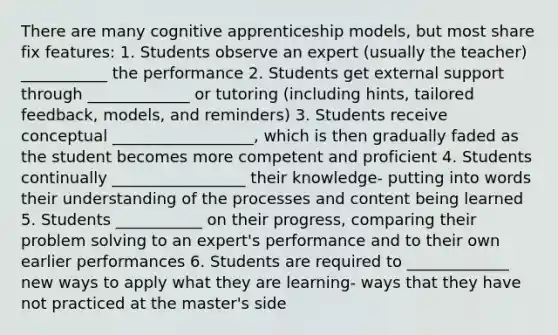 There are many cognitive apprenticeship models, but most share fix features: 1. Students observe an expert (usually the teacher) ___________ the performance 2. Students get external support through _____________ or tutoring (including hints, tailored feedback, models, and reminders) 3. Students receive conceptual __________________, which is then gradually faded as the student becomes more competent and proficient 4. Students continually _________________ their knowledge- putting into words their understanding of the processes and content being learned 5. Students ___________ on their progress, comparing their problem solving to an expert's performance and to their own earlier performances 6. Students are required to _____________ new ways to apply what they are learning- ways that they have not practiced at the master's side