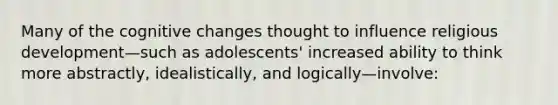 Many of the cognitive changes thought to influence religious development—such as adolescents' increased ability to think more abstractly, idealistically, and logically—involve: