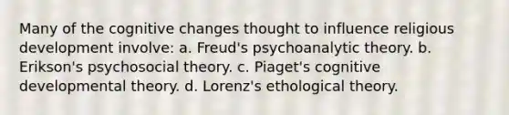 Many of the cognitive changes thought to influence religious development involve: a. Freud's psychoanalytic theory. b. Erikson's psychosocial theory. c. Piaget's cognitive developmental theory. d. Lorenz's ethological theory.