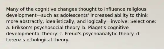 Many of the cognitive changes thought to influence religious development—such as adolescents' increased ability to think more abstractly, idealistically, and logically—involve: Select one: a. Erikson's psychosocial theory. b. Piaget's cognitive developmental theory. c. Freud's psychoanalytic theory. d. Lorenz's ethological theory.