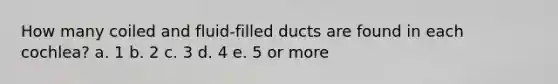 How many coiled and fluid-filled ducts are found in each cochlea? a. 1 b. 2 c. 3 d. 4 e. 5 or more