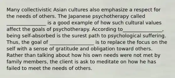 Many collectivistic Asian cultures also emphasize a respect for the needs of others. The Japanese psychotherapy called ________________ is a good example of how such <a href='https://www.questionai.com/knowledge/kyz76nVU9o-cultural-values' class='anchor-knowledge'>cultural values</a> affect the goals of psychotherapy. According to________________, being self-absorbed is the surest path to psychological suffering. Thus, the goal of __________________ is to replace the focus on the self with a sense of gratitude and obligation toward others. Rather than talking about how his own needs were not met by family members, the client is ask to meditate on how he has failed to meet the needs of others.