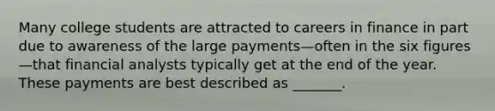 Many college students are attracted to careers in finance in part due to awareness of the large payments—often in the six figures—that financial analysts typically get at the end of the year. These payments are best described as _______.