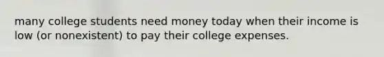 many college students need money today when their income is low (or nonexistent) to pay their college expenses.