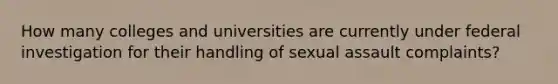 How many colleges and universities are currently under federal investigation for their handling of sexual assault complaints?