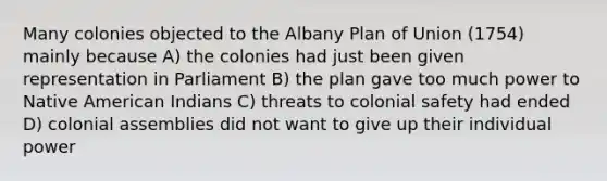 Many colonies objected to the Albany Plan of Union (1754) mainly because A) the colonies had just been given representation in Parliament B) the plan gave too much power to Native American Indians C) threats to colonial safety had ended D) colonial assemblies did not want to give up their individual power