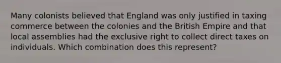 Many colonists believed that England was only justified in taxing commerce between the colonies and the British Empire and that local assemblies had the exclusive right to collect direct taxes on individuals. Which combination does this represent?