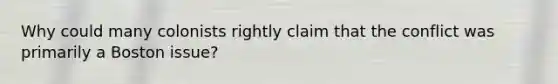 Why could many colonists rightly claim that the conflict was primarily a Boston issue?