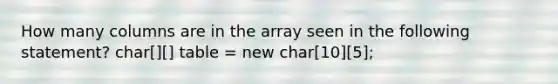 How many columns are in the array seen in the following statement? char[][] table = new char[10][5];