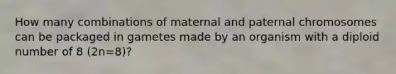 How many combinations of maternal and paternal chromosomes can be packaged in gametes made by an organism with a diploid number of 8 (2n=8)?