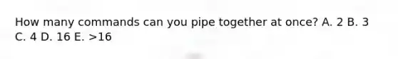 How many commands can you pipe together at once? A. 2 B. 3 C. 4 D. 16 E. >16