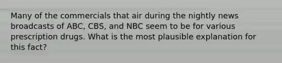 Many of the commercials that air during the nightly news broadcasts of ABC, CBS, and NBC seem to be for various prescription drugs. What is the most plausible explanation for this fact?