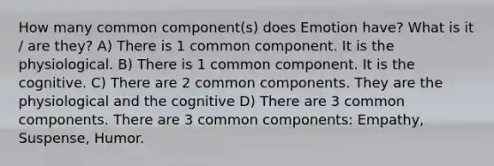 How many common component(s) does Emotion have? What is it / are they? A) There is 1 common component. It is the physiological. B) There is 1 common component. It is the cognitive. C) There are 2 common components. They are the physiological and the cognitive D) There are 3 common components. There are 3 common components: Empathy, Suspense, Humor.