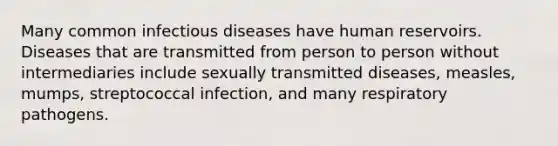 Many common infectious diseases have human reservoirs. Diseases that are transmitted from person to person without intermediaries include sexually transmitted diseases, measles, mumps, streptococcal infection, and many respiratory pathogens.