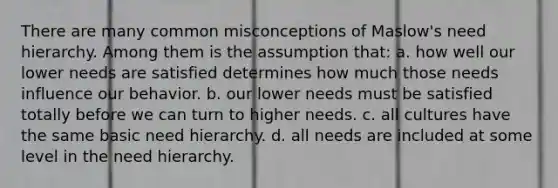 There are many common misconceptions of Maslow's need hierarchy. Among them is the assumption that: a. how well our lower needs are satisfied determines how much those needs influence our behavior. b. our lower needs must be satisfied totally before we can turn to higher needs. c. all cultures have the same basic need hierarchy. d. all needs are included at some level in the need hierarchy.