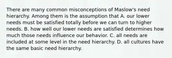 There are many common misconceptions of Maslow's need hierarchy. Among them is the assumption that A. our lower needs must be satisfied totally before we can turn to higher needs. B. how well our lower needs are satisfied determines how much those needs influence our behavior. C. all needs are included at some level in the need hierarchy. D. all cultures have the same basic need hierarchy.