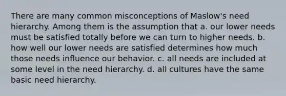 There are many common misconceptions of Maslow's need hierarchy. Among them is the assumption that a. our lower needs must be satisfied totally before we can turn to higher needs. b. how well our lower needs are satisfied determines how much those needs influence our behavior. c. all needs are included at some level in the need hierarchy. d. all cultures have the same basic need hierarchy.