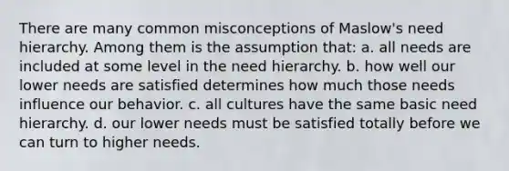 There are many common misconceptions of Maslow's need hierarchy. Among them is the assumption that: a. all needs are included at some level in the need hierarchy. b. how well our lower needs are satisfied determines how much those needs influence our behavior. c. all cultures have the same basic need hierarchy. d. our lower needs must be satisfied totally before we can turn to higher needs.