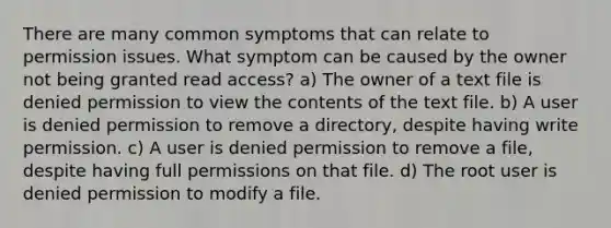 There are many common symptoms that can relate to permission issues. What symptom can be caused by the owner not being granted read access? a) The owner of a text file is denied permission to view the contents of the text file. b) A user is denied permission to remove a directory, despite having write permission. c) A user is denied permission to remove a file, despite having full permissions on that file. d) The root user is denied permission to modify a file.