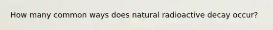 How many common ways does natural radioactive decay occur?