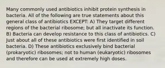 Many commonly used antibiotics inhibit <a href='https://www.questionai.com/knowledge/kVyphSdCnD-protein-synthesis' class='anchor-knowledge'>protein synthesis</a> in bacteria. All of the following are true statements about this general class of antibiotics EXCEPT: A) They target different regions of the bacterial ribosome; but all inactivate its function. B) Bacteria can develop resistance to this class of antibiotics. C) Just about all of these antibiotics were first identified in soil bacteria. D) These antibiotics exclusively bind bacterial (prokaryotic) ribosomes; not to human (eukaryotic) ribosomes and therefore can be used at extremely high doses.