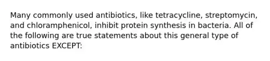 Many commonly used antibiotics, like tetracycline, streptomycin, and chloramphenicol, inhibit <a href='https://www.questionai.com/knowledge/kVyphSdCnD-protein-synthesis' class='anchor-knowledge'>protein synthesis</a> in bacteria. All of the following are true statements about this general type of antibiotics EXCEPT: