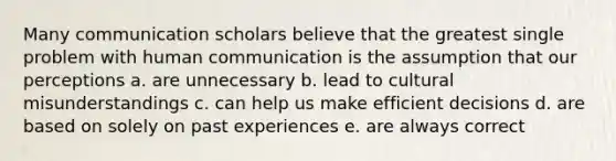 Many communication scholars believe that the greatest single problem with human communication is the assumption that our perceptions a. are unnecessary b. lead to cultural misunderstandings c. can help us make efficient decisions d. are based on solely on past experiences e. are always correct