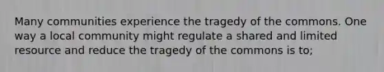 Many communities experience the tragedy of the commons. One way a local community might regulate a shared and limited resource and reduce the tragedy of the commons is to;