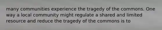 many communities experience the tragedy of the commons. One way a local community might regulate a shared and limited resource and reduce the tragedy of the commons is to