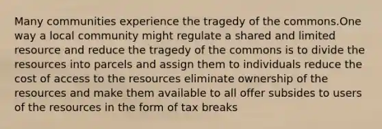 Many communities experience the tragedy of the commons.One way a local community might regulate a shared and limited resource and reduce the tragedy of the commons is to divide the resources into parcels and assign them to individuals reduce the cost of access to the resources eliminate ownership of the resources and make them available to all offer subsides to users of the resources in the form of tax breaks