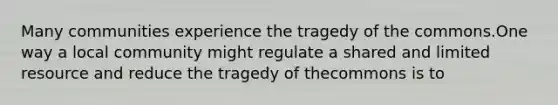 Many communities experience the tragedy of the commons.One way a local community might regulate a shared and limited resource and reduce the tragedy of thecommons is to