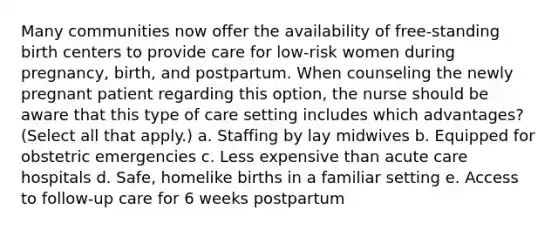 Many communities now offer the availability of free-standing birth centers to provide care for low-risk women during pregnancy, birth, and postpartum. When counseling the newly pregnant patient regarding this option, the nurse should be aware that this type of care setting includes which advantages? (Select all that apply.) a. Staffing by lay midwives b. Equipped for obstetric emergencies c. Less expensive than acute care hospitals d. Safe, homelike births in a familiar setting e. Access to follow-up care for 6 weeks postpartum